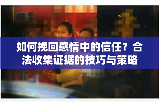 如何挽回感情中的信任?合法收集证据的技巧与策略 如何挽回感情中的信任?合法收集证据的技巧与策略