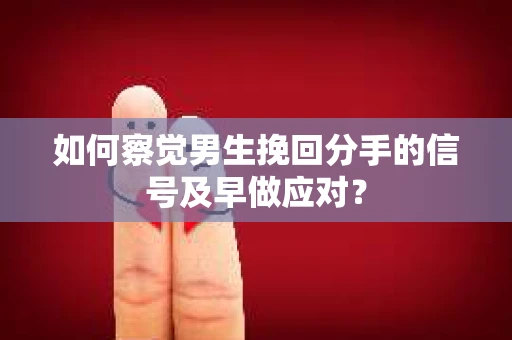 如何察觉男生挽回分手的信号及早做应对？
