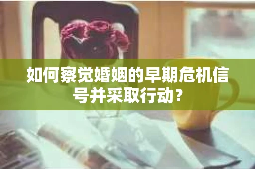 如何察觉婚姻的早期危机信号并采取行动？