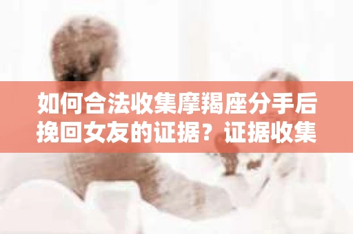 如何合法收集摩羯座分手后挽回女友的证据？证据收集策略与法律风险防范