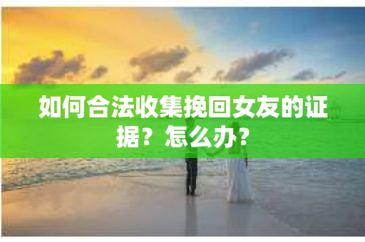 如何合法收集挽回女友的证据?怎么办? 如何合法收集挽回女友的证据?怎么办?