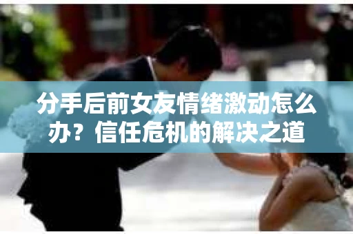 分手后前女友情绪激动怎么办？信任危机的解决之道