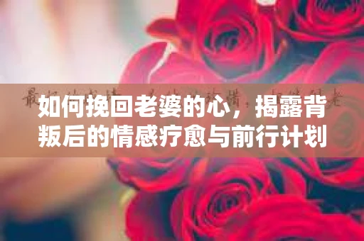 如何挽回老婆的心，揭露背叛后的情感疗愈与前行计划
