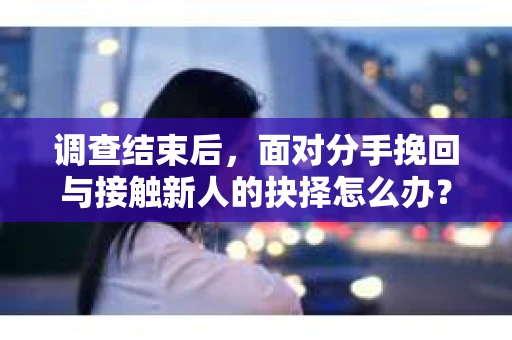 调查结束后，面对分手挽回与接触新人的抉择怎么办？