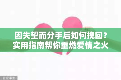 因失望而分手后如何挽回?实用指南帮你重燃爱情之火 因失望而分手后如何挽回?实用指南帮你重燃爱情之火
