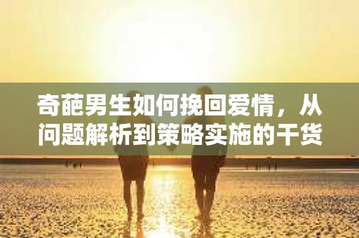 奇葩男生如何挽回爱情，从问题解析到策略实施的干货指南