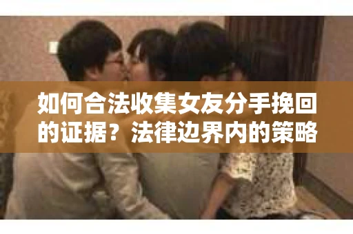 如何合法收集女友分手挽回的证据？法律边界内的策略与技巧