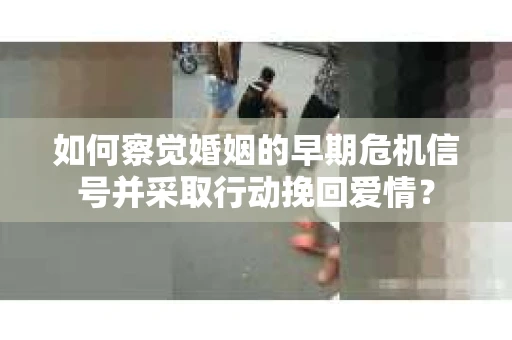 如何察觉婚姻的早期危机信号并采取行动挽回爱情？