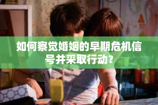 如何察觉婚姻的早期危机信号并采取行动？