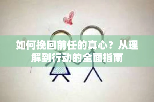 如何挽回前任的真心？从理解到行动的全面指南