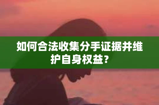 如何合法收集分手证据并维护自身权益? 如何合法收集分手证据并维护自身权益?