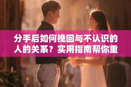 分手后如何挽回与不认识的人的关系？实用指南帮你重拾失去的联结