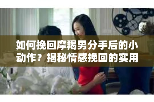 如何挽回摩羯男分手后的小动作？揭秘情感挽回的实用策略