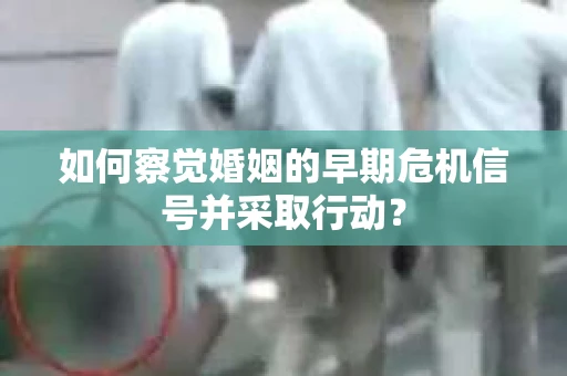 如何察觉婚姻的早期危机信号并采取行动？