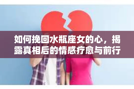 如何挽回水瓶座女的心,揭露真相后的情感疗愈与前行计划 如何挽回水瓶座女的心,揭露真相后的情感疗愈与前行计划