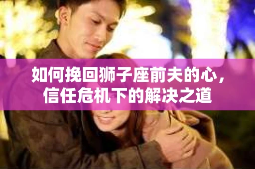 如何挽回狮子座前夫的心，信任危机下的解决之道