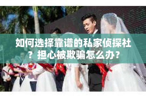 如何选择靠谱的私家侦探社？担心被欺骗怎么办？