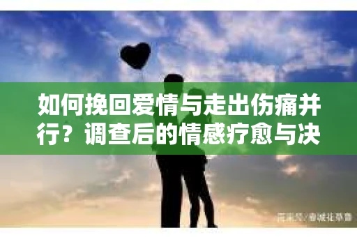 如何挽回爱情与走出伤痛并行？调查后的情感疗愈与决策指南