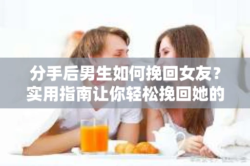 分手后男生如何挽回女友？实用指南让你轻松挽回她的心