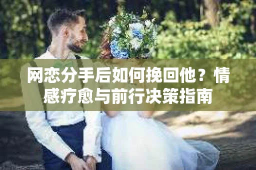 网恋分手后如何挽回他？情感疗愈与前行决策指南