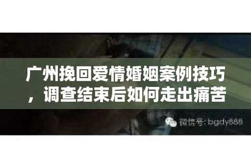 广州挽回爱情婚姻案例技巧，调查结束后如何走出痛苦并做出明智决策？
