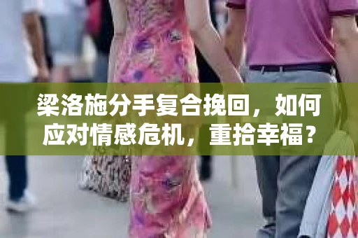 梁洛施分手复合挽回，如何应对情感危机，重拾幸福？