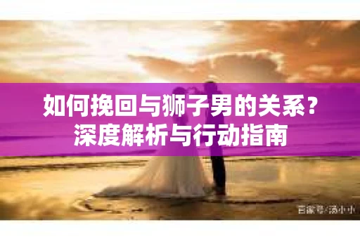 如何挽回与狮子男的关系？深度解析与行动指南