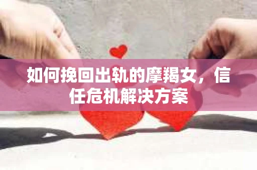 如何挽回出轨的摩羯女，信任危机解决方案