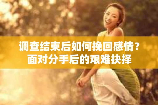 调查结束后如何挽回感情?面对分手后的艰难抉择 调查结束后如何挽回感情?面对分手后的艰难抉择