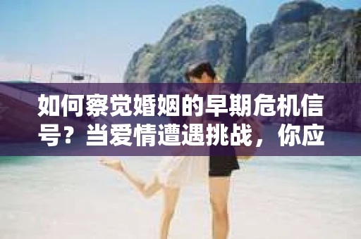 如何察觉婚姻的早期危机信号？当爱情遭遇挑战，你应该怎么办？