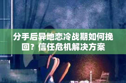 分手后异地恋冷战期如何挽回？信任危机解决方案