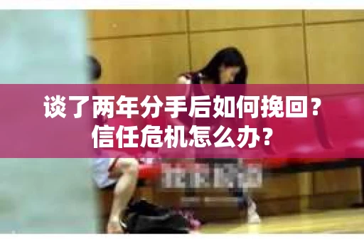 谈了两年分手后如何挽回？信任危机怎么办？