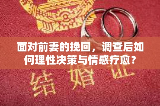 面对前妻的挽回，调查后如何理性决策与情感疗愈？