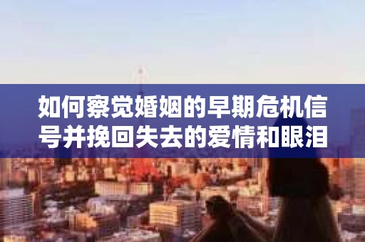如何察觉婚姻的早期危机信号并挽回失去的爱情和眼泪？