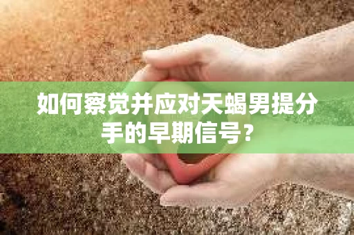 如何察觉并应对天蝎男提分手的早期信号? 如何察觉并应对天蝎男提分手的早期信号?