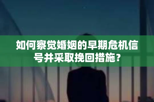 如何察觉婚姻的早期危机信号并采取挽回措施？