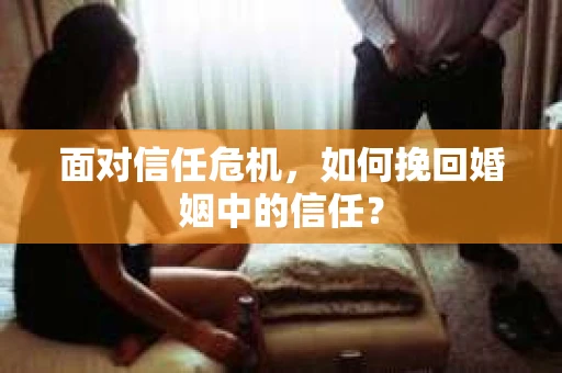 面对信任危机，如何挽回婚姻中的信任？