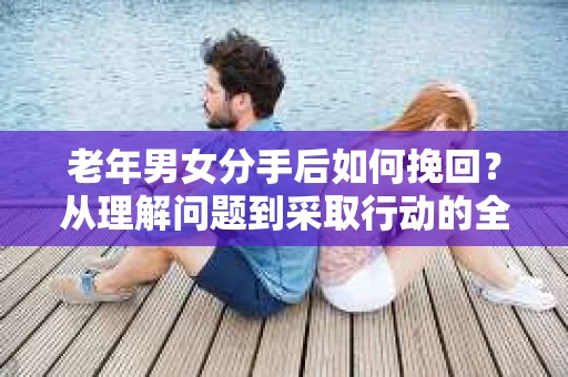 老年男女分手后如何挽回？从理解问题到采取行动的全面指南