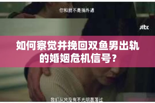 如何察觉并挽回双鱼男出轨的婚姻危机信号？