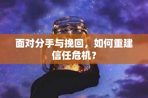 面对分手与挽回,如何重建信任危机? 面对分手与挽回,如何重建信任危机?