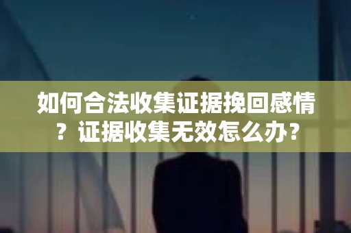 如何合法收集证据挽回感情？证据收集无效怎么办？