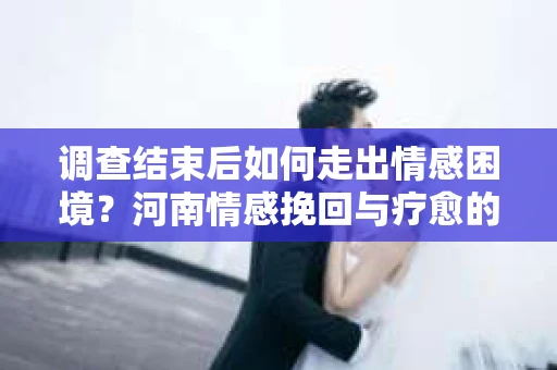 调查结束后如何走出情感困境？河南情感挽回与疗愈的实用方法