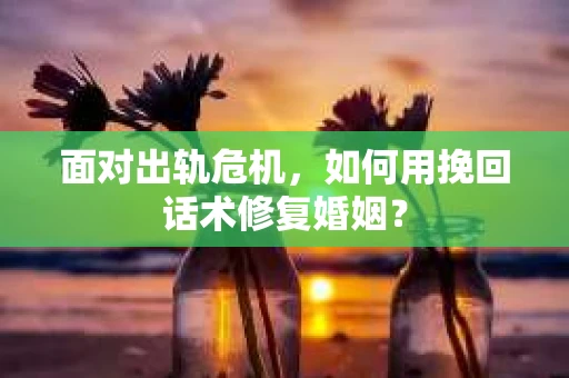 面对出轨危机，如何用挽回话术修复婚姻？