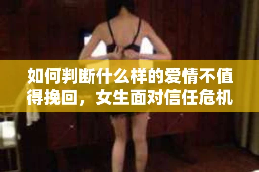 如何判断什么样的爱情不值得挽回，女生面对信任危机怎么办？
