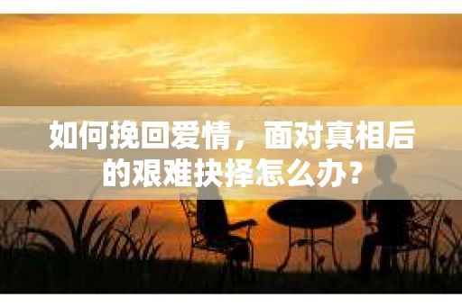 如何挽回爱情,面对真相后的艰难抉择怎么办? 如何挽回爱情,面对真相后的艰难抉择怎么办?