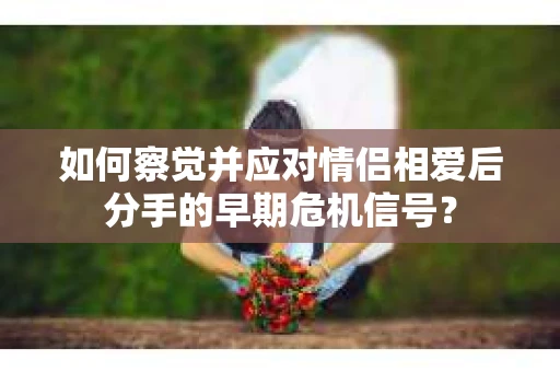 如何察觉并应对情侣相爱后分手的早期危机信号? 如何察觉并应对情侣相爱后分手的早期危机信号?