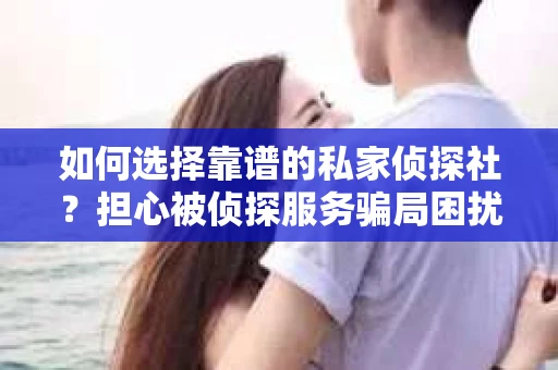 如何选择靠谱的私家侦探社？担心被侦探服务骗局困扰怎么办？