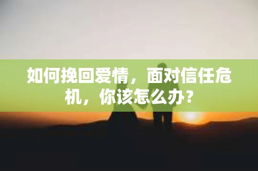 如何挽回爱情，面对信任危机，你该怎么办？