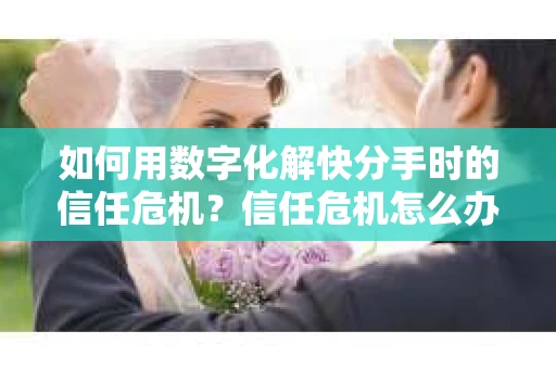 如何用数字化解快分手时的信任危机？信任危机怎么办？