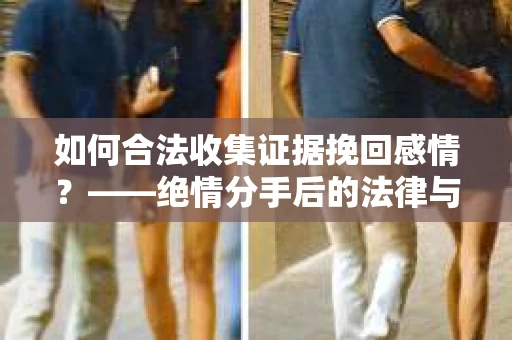 如何合法收集证据挽回感情？——绝情分手后的法律与取证策略